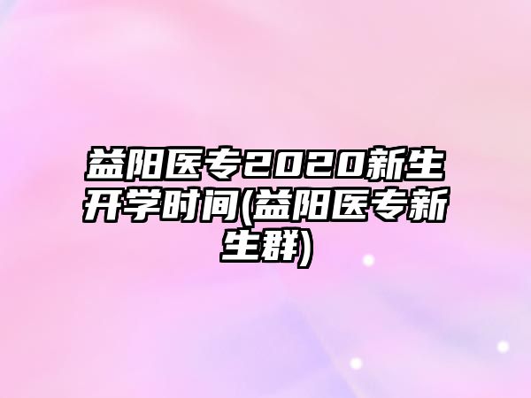 益陽醫(yī)專2020新生開學(xué)時(shí)間(益陽醫(yī)專新生群)