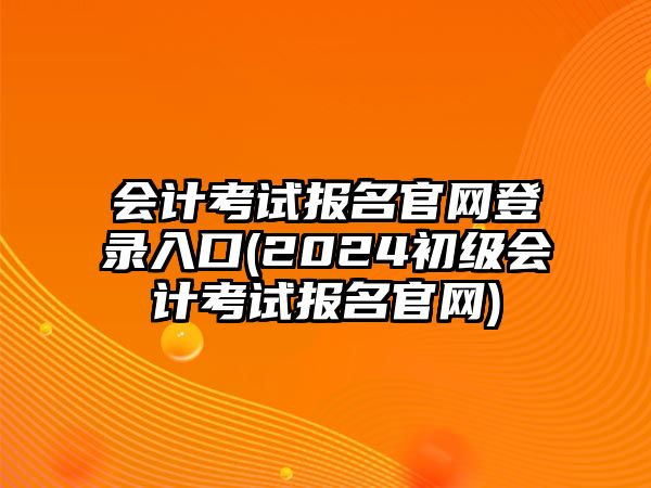 會計考試報名官網(wǎng)登錄入口(2024初級會計考試報名官網(wǎng))