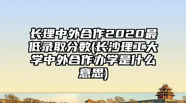 長理中外合作2020最低錄取分?jǐn)?shù)(長沙理工大學(xué)中外合作辦學(xué)是什么意思)