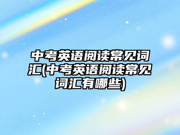 中考英語閱讀常見詞匯(中考英語閱讀常見詞匯有哪些)