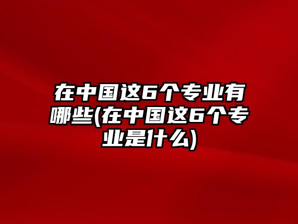 在中國(guó)這6個(gè)專(zhuān)業(yè)有哪些(在中國(guó)這6個(gè)專(zhuān)業(yè)是什么)