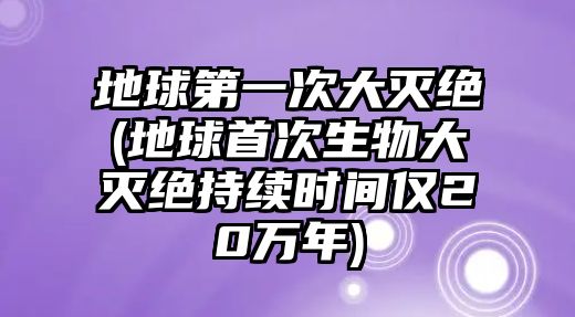 地球第一次大滅絕(地球首次生物大滅絕持續(xù)時間僅20萬年)