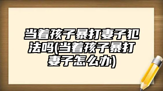 當(dāng)著孩子暴打妻子犯法嗎(當(dāng)著孩子暴打妻子怎么辦)