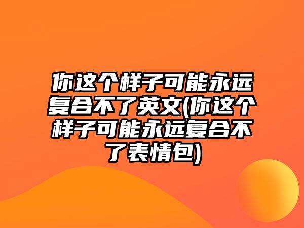 你這個樣子可能永遠(yuǎn)復(fù)合不了英文(你這個樣子可能永遠(yuǎn)復(fù)合不了表情包)