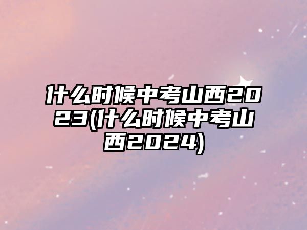 什么時候中考山西2023(什么時候中考山西2024)