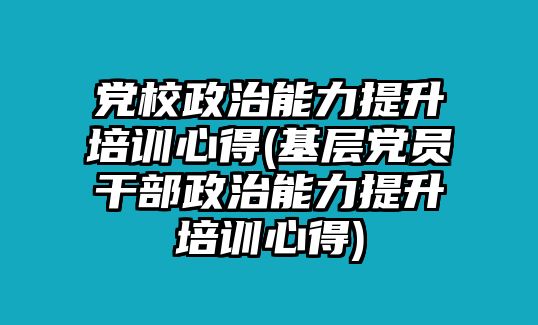 黨校政治能力提升培訓(xùn)心得(基層黨員干部政治能力提升培訓(xùn)心得)