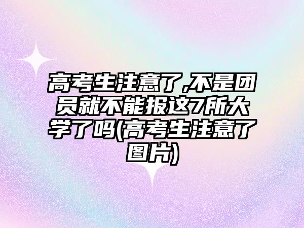 高考生注意了,不是團員就不能報這7所大學了嗎(高考生注意了圖片)