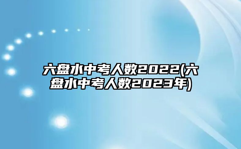 六盤(pán)水中考人數(shù)2022(六盤(pán)水中考人數(shù)2023年)