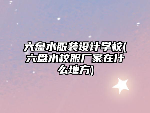 六盤水服裝設(shè)計(jì)學(xué)校(六盤水校服廠家在什么地方)