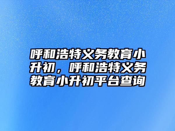 呼和浩特義務(wù)教育小升初，呼和浩特義務(wù)教育小升初平臺查詢