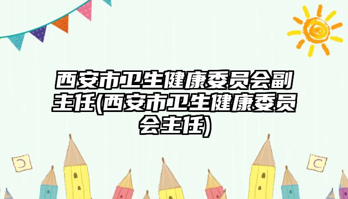 西安市衛(wèi)生健康委員會副主任(西安市衛(wèi)生健康委員會主任)