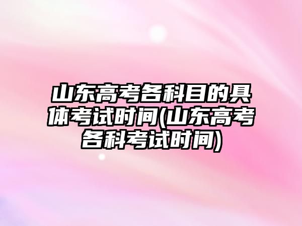 山東高考各科目的具體考試時(shí)間(山東高考各科考試時(shí)間)