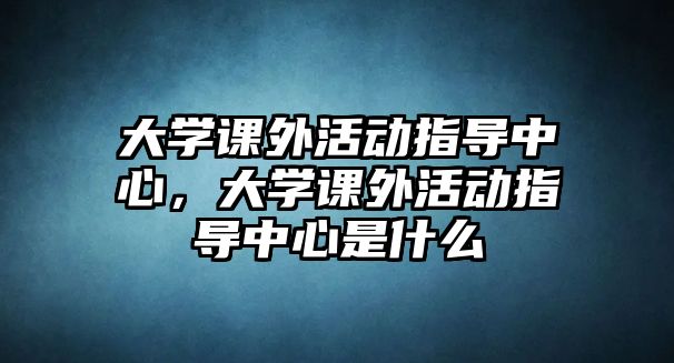 大學(xué)課外活動(dòng)指導(dǎo)中心，大學(xué)課外活動(dòng)指導(dǎo)中心是什么