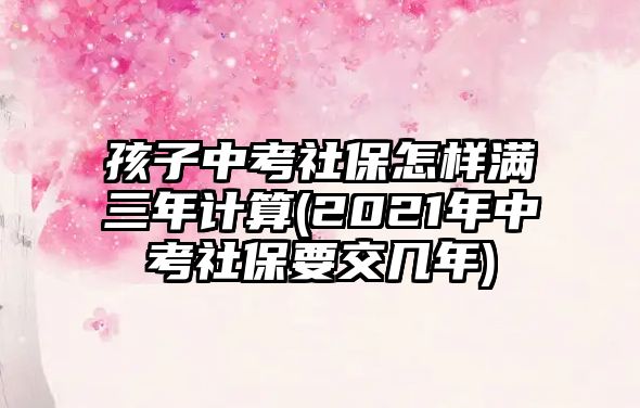 孩子中考社保怎樣滿三年計算(2021年中考社保要交幾年)