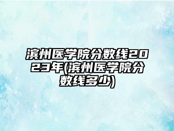 濱州醫(yī)學(xué)院分數(shù)線2023年(濱州醫(yī)學(xué)院分數(shù)線多少)