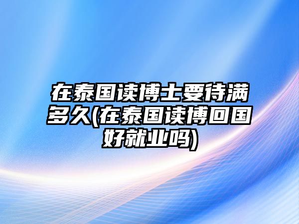 在泰國(guó)讀博士要待滿多久(在泰國(guó)讀博回國(guó)好就業(yè)嗎)