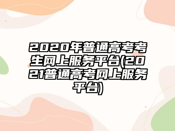 2020年普通高考考生網(wǎng)上服務(wù)平臺(2021普通高考網(wǎng)上服務(wù)平臺)