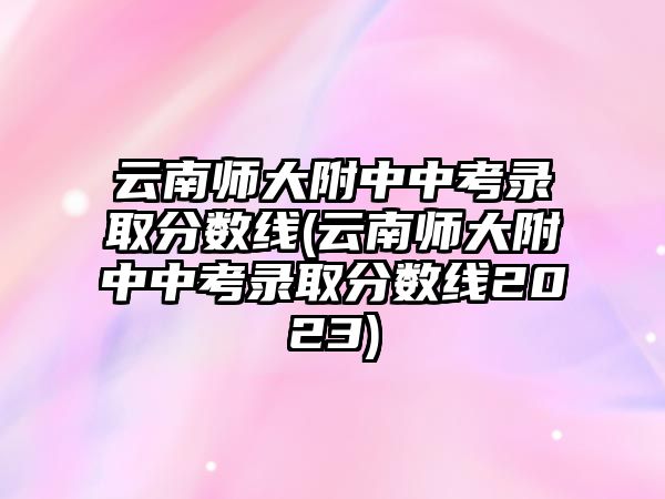 云南師大附中中考錄取分?jǐn)?shù)線(云南師大附中中考錄取分?jǐn)?shù)線2023)