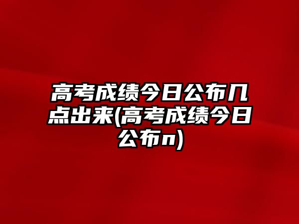 高考成績今日公布幾點出來(高考成績今日公布n)