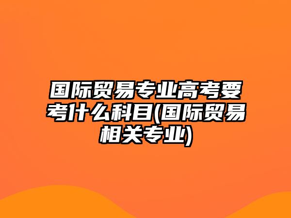 國(guó)際貿(mào)易專業(yè)高考要考什么科目(國(guó)際貿(mào)易相關(guān)專業(yè))