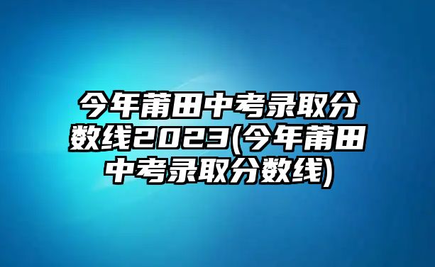 今年莆田中考錄取分數(shù)線2023(今年莆田中考錄取分數(shù)線)