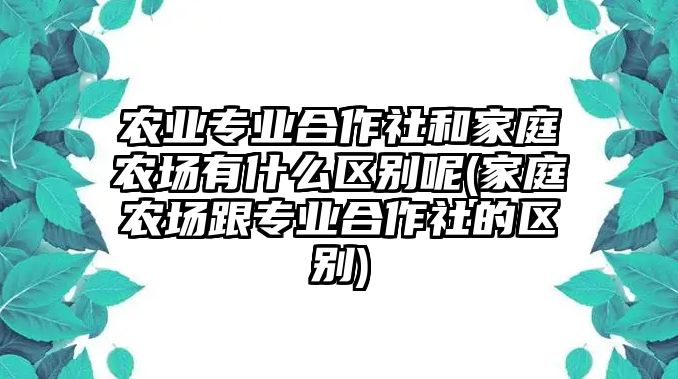 農(nóng)業(yè)專業(yè)合作社和家庭農(nóng)場有什么區(qū)別呢(家庭農(nóng)場跟專業(yè)合作社的區(qū)別)