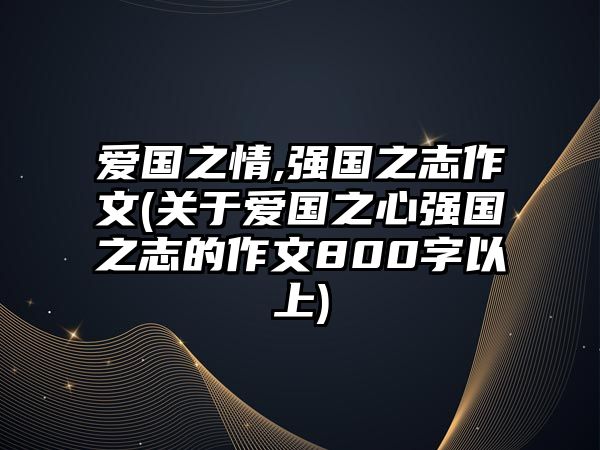 愛國之情,強國之志作文(關(guān)于愛國之心強國之志的作文800字以上)