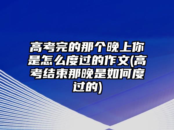 高考完的那個(gè)晚上你是怎么度過的作文(高考結(jié)束那晚是如何度過的)