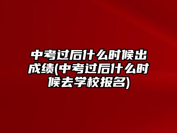 中考過后什么時候出成績(中考過后什么時候去學校報名)