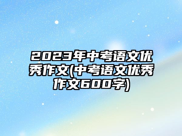 2023年中考語文優(yōu)秀作文(中考語文優(yōu)秀作文600字)