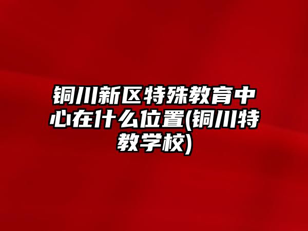 銅川新區(qū)特殊教育中心在什么位置(銅川特教學校)