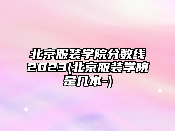 北京服裝學院分數線2023(北京服裝學院是幾本-)