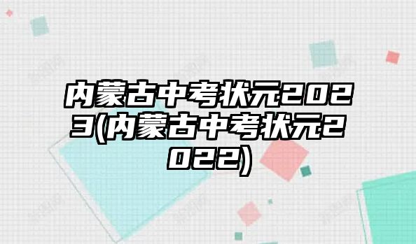 內(nèi)蒙古中考狀元2023(內(nèi)蒙古中考狀元2022)