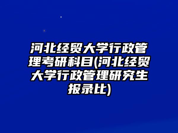 河北經(jīng)貿(mào)大學(xué)行政管理考研科目(河北經(jīng)貿(mào)大學(xué)行政管理研究生報(bào)錄比)