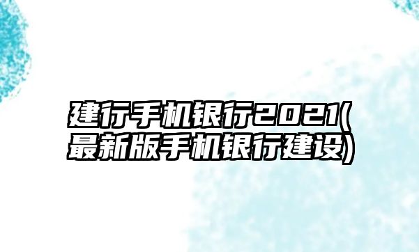 建行手機(jī)銀行2021(最新版手機(jī)銀行建設(shè))