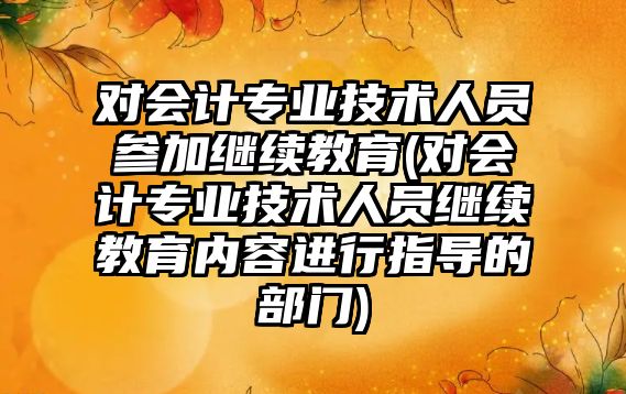 對會計專業(yè)技術人員參加繼續(xù)教育(對會計專業(yè)技術人員繼續(xù)教育內(nèi)容進行指導的部門)