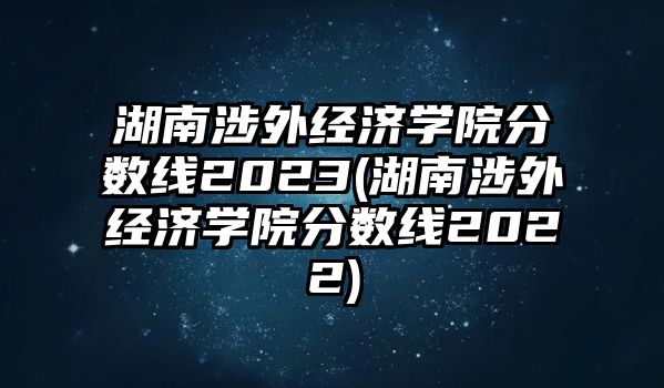 湖南涉外經(jīng)濟學院分數(shù)線2023(湖南涉外經(jīng)濟學院分數(shù)線2022)