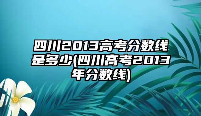 四川2013高考分數(shù)線是多少(四川高考2013年分數(shù)線)