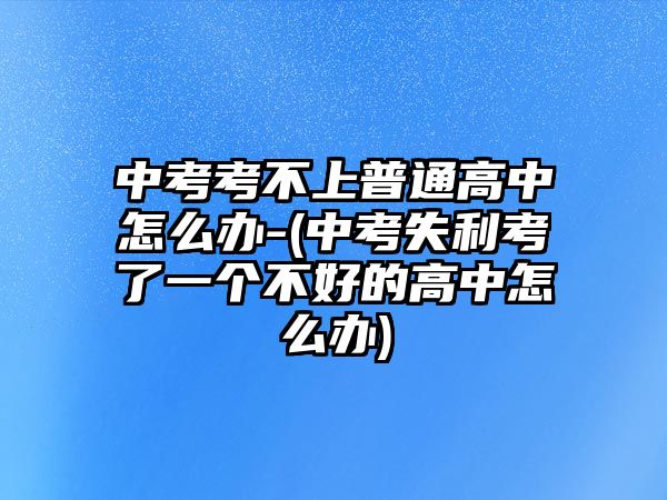 中考考不上普通高中怎么辦-(中考失利考了一個不好的高中怎么辦)