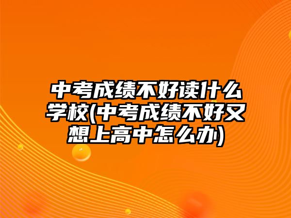 中考成績不好讀什么學(xué)校(中考成績不好又想上高中怎么辦)