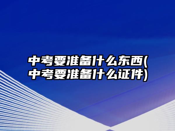 中考要準備什么東西(中考要準備什么證件)