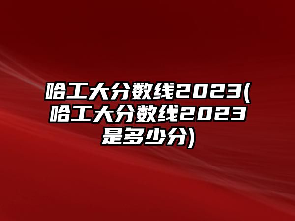 哈工大分?jǐn)?shù)線2023(哈工大分?jǐn)?shù)線2023是多少分)