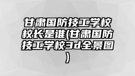 甘肅國防技工學校校長是誰(甘肅國防技工學校3d全景圖)