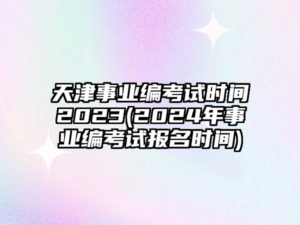 天津事業(yè)編考試時(shí)間2023(2024年事業(yè)編考試報(bào)名時(shí)間)