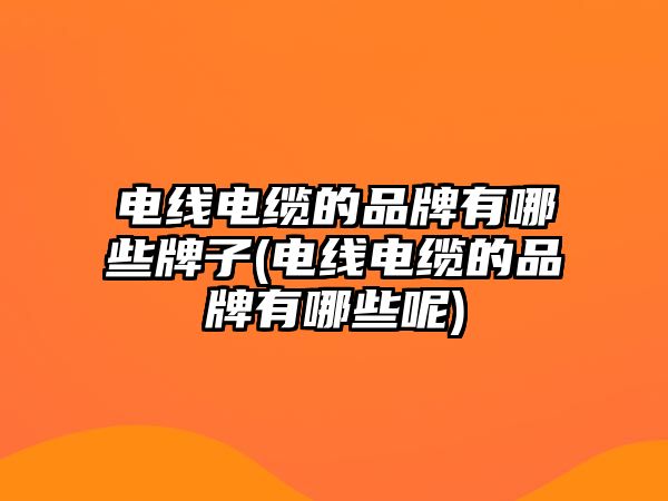 電線電纜的品牌有哪些牌子(電線電纜的品牌有哪些呢)