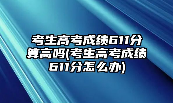 考生高考成績611分算高嗎(考生高考成績611分怎么辦)