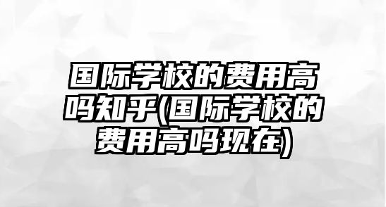 國際學(xué)校的費(fèi)用高嗎知乎(國際學(xué)校的費(fèi)用高嗎現(xiàn)在)