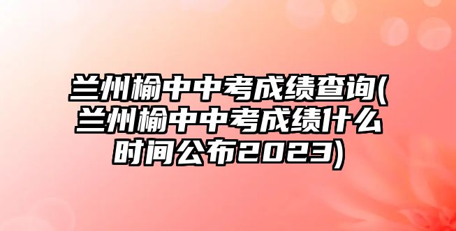 蘭州榆中中考成績(jī)查詢(蘭州榆中中考成績(jī)什么時(shí)間公布2023)