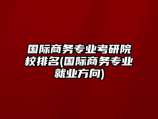 國際商務專業(yè)考研院校排名(國際商務專業(yè)就業(yè)方向)