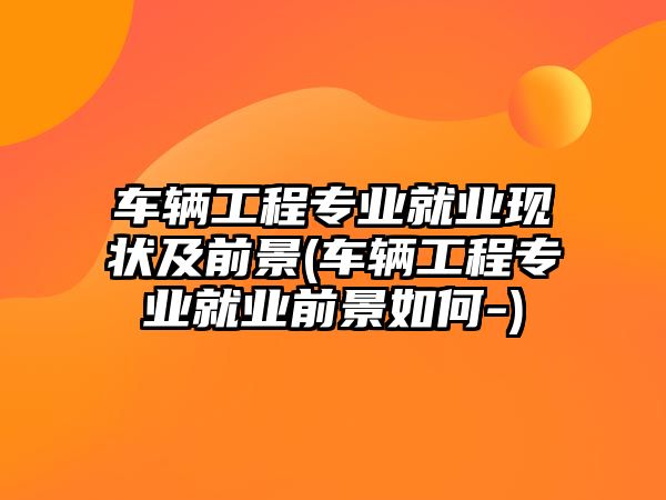 車輛工程專業(yè)就業(yè)現(xiàn)狀及前景(車輛工程專業(yè)就業(yè)前景如何-)